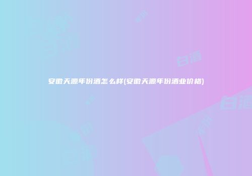 安徽天源年份酒怎么样(安徽天源年份酒业价格)