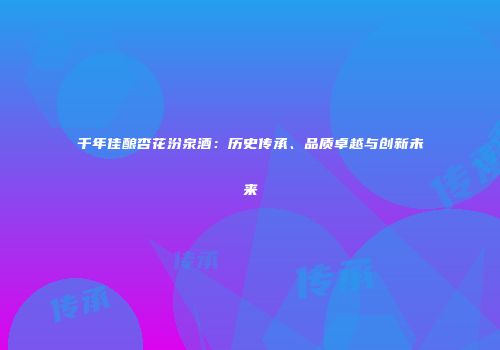 千年佳酿杏花汾泉酒：历史传承、品质卓越与创新未来