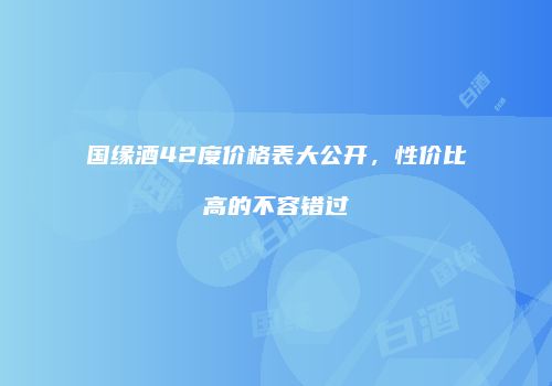 国缘酒42度价格表大公开，性价比高的不容错过