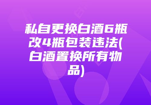 私自更换白酒6瓶改4瓶包装违法(白酒置换所有物品)