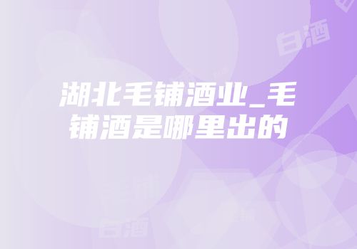 湖北毛铺酒业_毛铺酒是哪里出的
