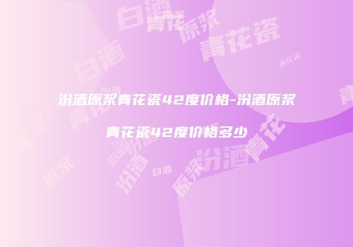汾酒原浆青花瓷42度价格-汾酒原浆青花瓷42度价格多少