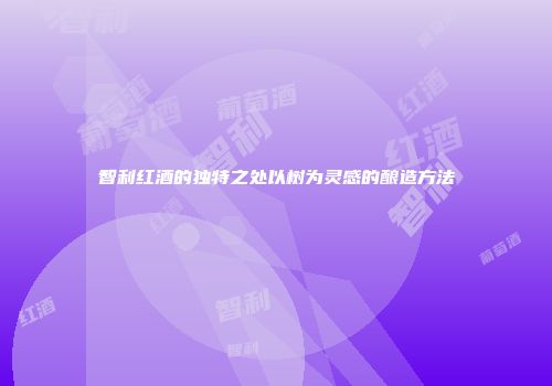 智利红酒的独特之处以树为灵感的酿造方法