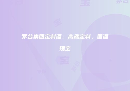 茅台集团定制酒：高端定制，国酒瑰宝