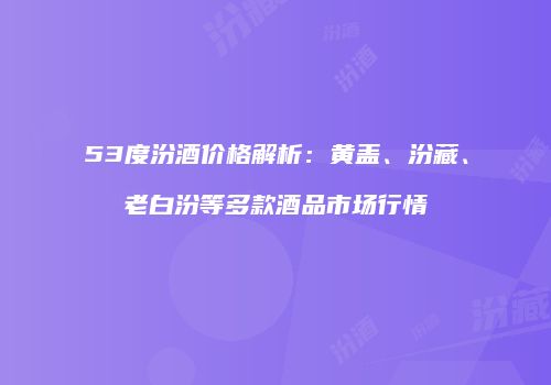 53度汾酒价格解析：黄盖、汾藏、老白汾等多款酒品市场行情