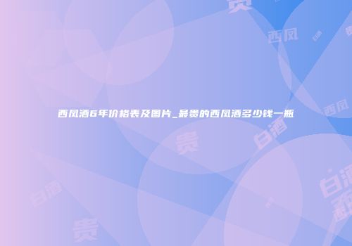 西凤酒6年价格表及图片_最贵的西凤酒多少钱一瓶