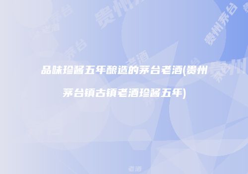 品味珍酱五年酿造的茅台老酒(贵州茅台镇古镇老酒珍酱五年)