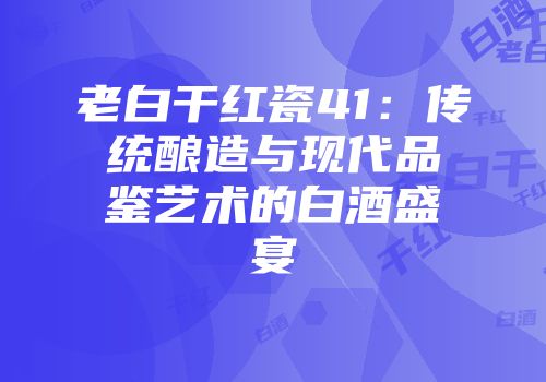老白干红瓷41：传统酿造与现代品鉴艺术的白酒盛宴