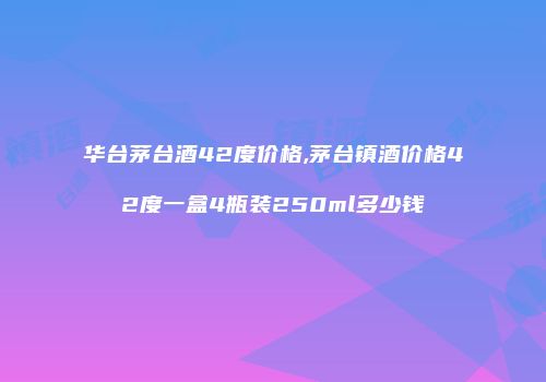 华台茅台酒42度价格,茅台镇酒价格42度一盒4瓶装250ml多少钱