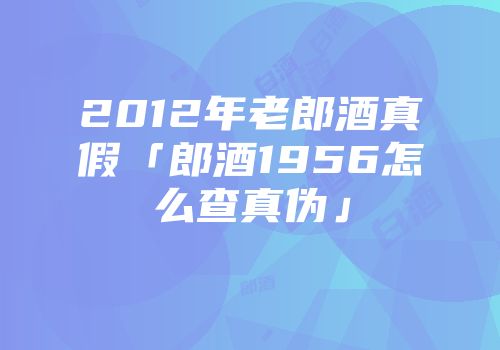2012年老郎酒真假「郎酒1956怎么查真伪」
