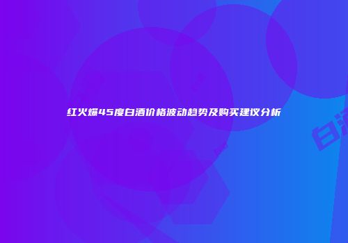 红火爆45度白酒价格波动趋势及购买建议分析