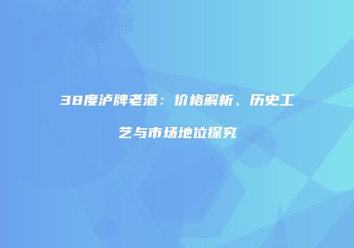 38度泸牌老酒：价格解析、历史工艺与市场地位探究