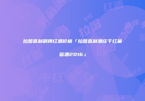 拉图嘉利副牌红酒价格「拉图嘉利酒庄干红葡萄酒2016」
