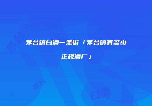 茅台镇白酒一条街「茅台镇有多少正规酒厂」