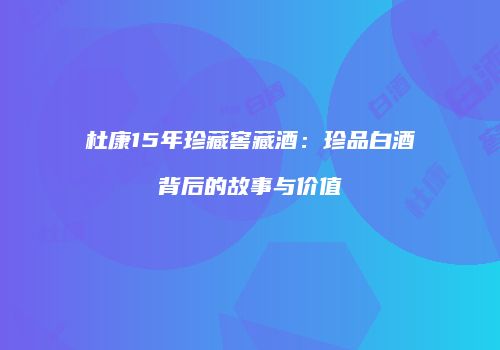 杜康15年珍藏窖藏酒：珍品白酒背后的故事与价值