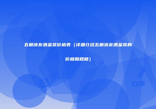 五粮液友酒金装价格表（详细介绍五粮液友酒金装的价格和规格）