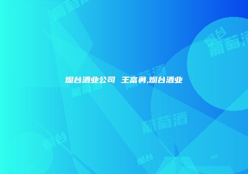 烟台酒业公司 王富勇,烟台酒业