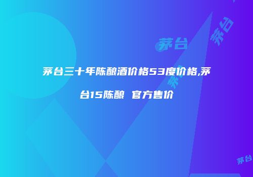 茅台三十年陈酿酒价格53度价格,茅台15陈酿 官方售价
