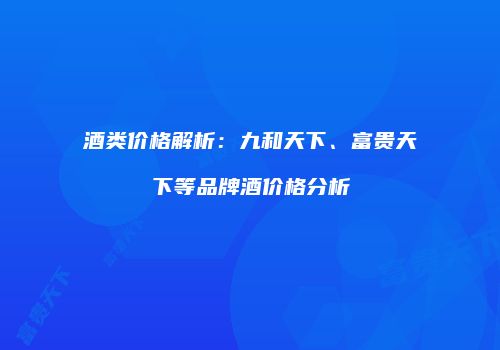 酒类价格解析：九和天下、富贵天下等品牌酒价格分析