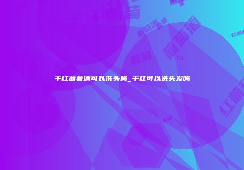 干红葡萄酒可以洗头吗_干红可以洗头发吗