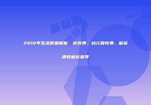 2010年生活数据解析：丧葬费、幼儿园收费、葡萄酒收藏价值等
