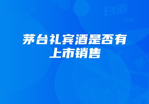 茅台礼宾酒是否有上市销售