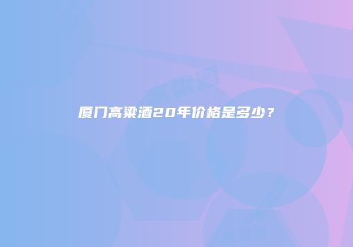 厦门高粱酒20年价格是多少？