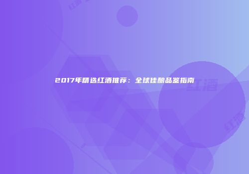 2017年精选红酒推荐：全球佳酿品鉴指南