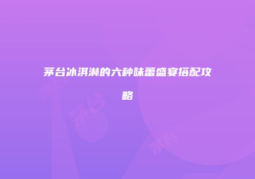 茅台冰淇淋的六种味蕾盛宴搭配攻略