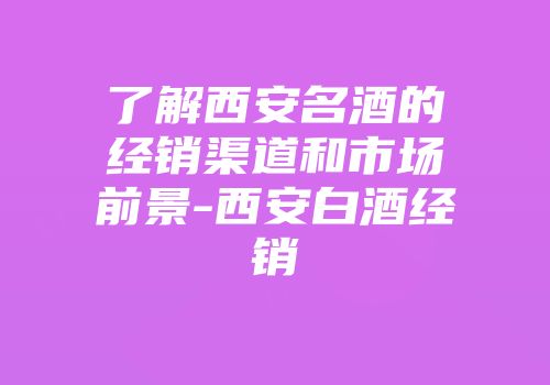 了解西安名酒的经销渠道和市场前景-西安白酒经销