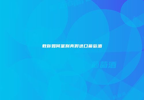 教你如何鉴别真假进口葡萄酒