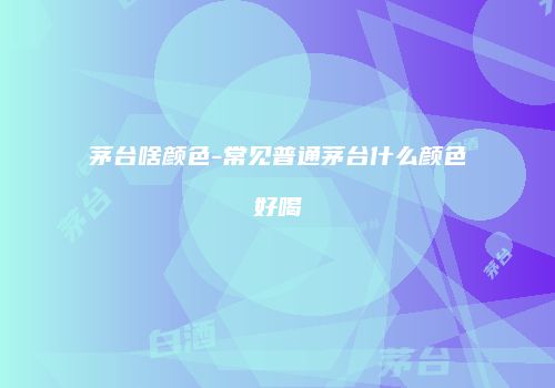 茅台啥颜色-常见普通茅台什么颜色好喝