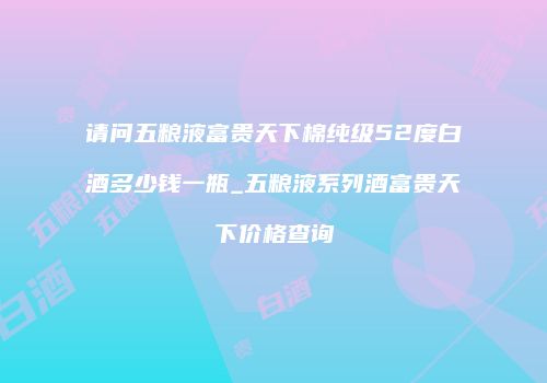 请问五粮液富贵天下棉纯级52度白酒多少钱一瓶_五粮液系列酒富贵天下价格查询