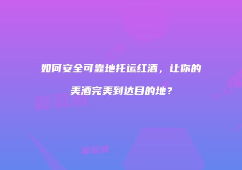 如何安全可靠地托运红酒，让你的美酒完美到达目的地？
