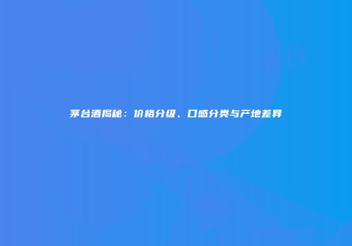 茅台酒揭秘：价格分级、口感分类与产地差异
