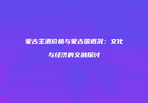 蒙古王酒价格与蒙古国概况：文化与经济的交融探讨
