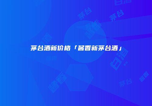 茅台酒新价格「酱香新茅台酒」