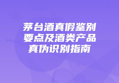 茅台酒真假鉴别要点及酒类产品真伪识别指南