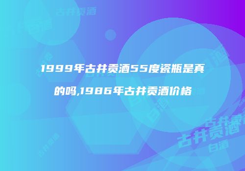1999年古井贡酒55度瓷瓶是真的吗,1986年古井贡酒价格