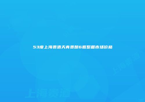 53度上海贵酒天青贵酿6瓶整箱市场价格