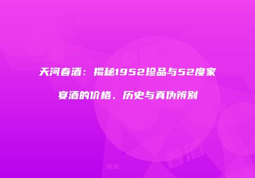 天河春酒：揭秘1952珍品与52度家宴酒的价格、历史与真伪辨别