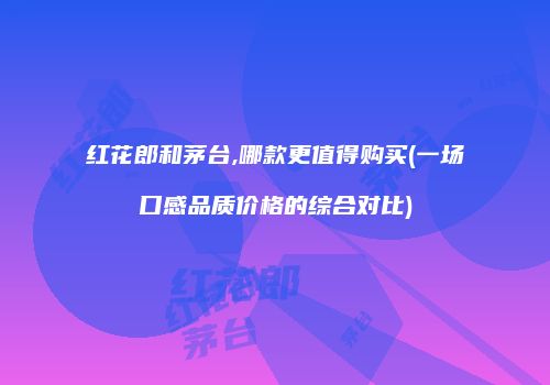 红花郎和茅台,哪款更值得购买(一场口感品质价格的综合对比)