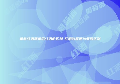 餐前红酒和餐后红酒的区别-红酒收藏酒与餐酒区别