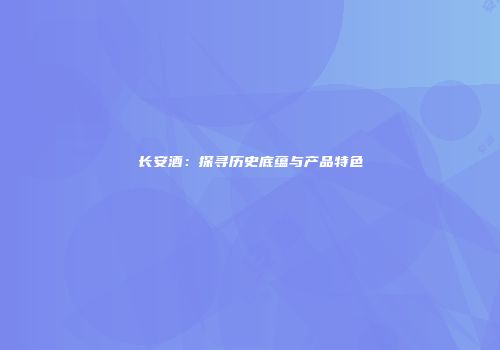 长安酒：探寻历史底蕴与产品特色
