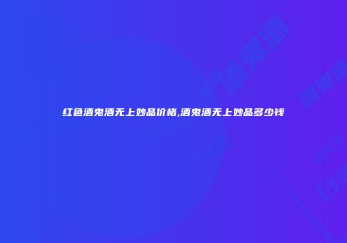 红色酒鬼酒无上妙品价格,酒鬼酒无上妙品多少钱