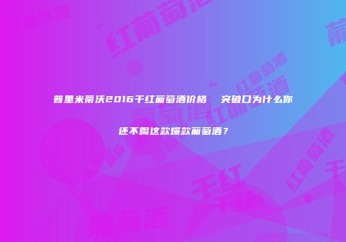 普里米蒂沃2016干红葡萄酒价格  突破口为什么你还不喝这款爆款葡萄酒？