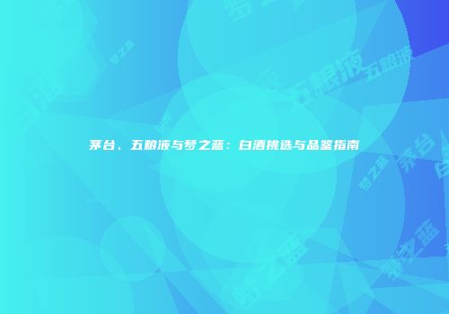 茅台、五粮液与梦之蓝：白酒挑选与品鉴指南