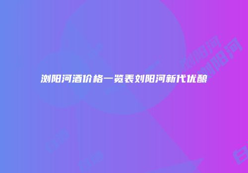 浏阳河酒价格一览表刘阳河新代优酿