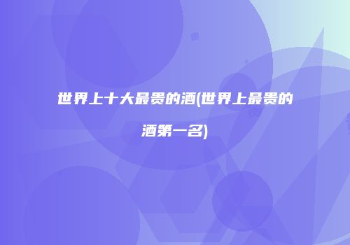 世界上十大最贵的酒(世界上最贵的酒第一名)