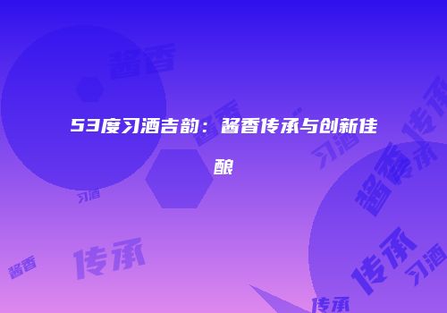 53度习酒吉韵：酱香传承与创新佳酿